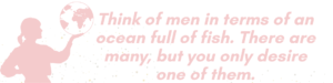 Woman figure holding the world in the palm of her hand men are like the ocean full of fish there are many but you only desire one of them